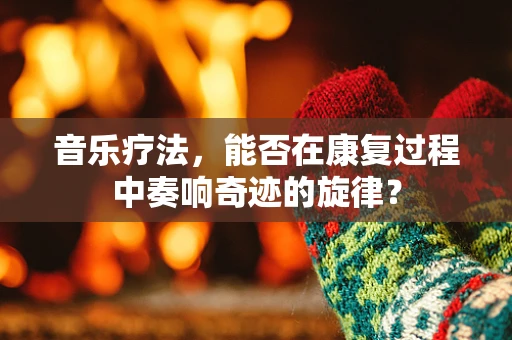 音乐疗法，能否在康复过程中奏响奇迹的旋律？