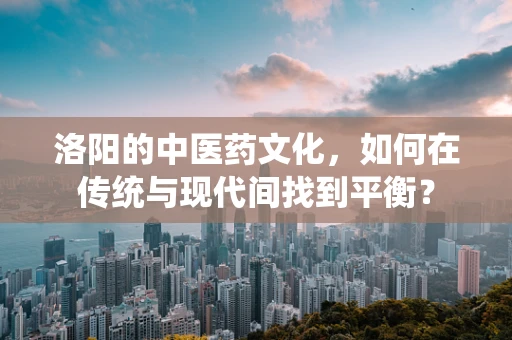 洛阳的中医药文化，如何在传统与现代间找到平衡？