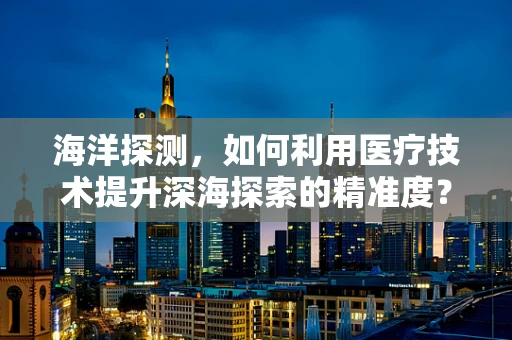 海洋探测，如何利用医疗技术提升深海探索的精准度？