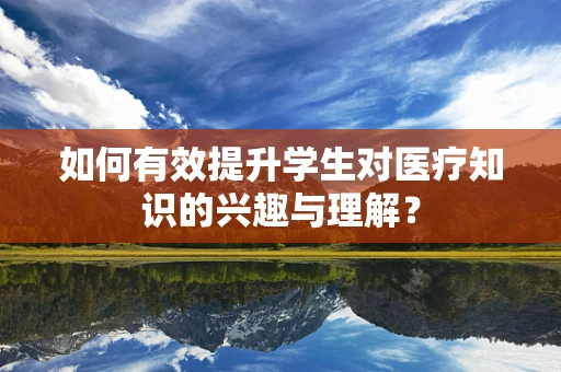 如何有效提升学生对医疗知识的兴趣与理解？