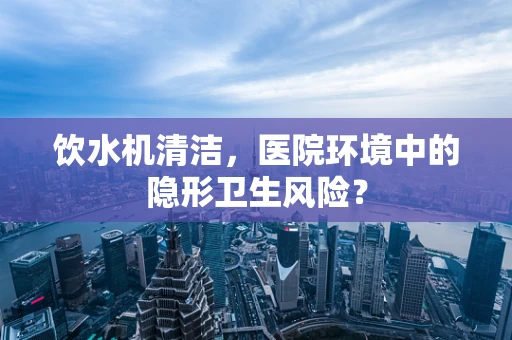饮水机清洁，医院环境中的隐形卫生风险？