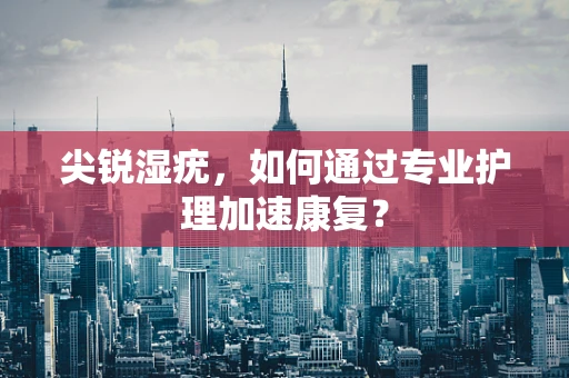 尖锐湿疣，如何通过专业护理加速康复？