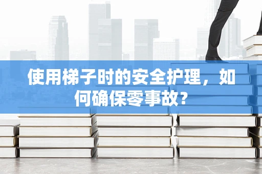 使用梯子时的安全护理，如何确保零事故？