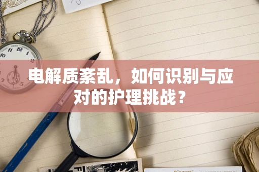 电解质紊乱，如何识别与应对的护理挑战？