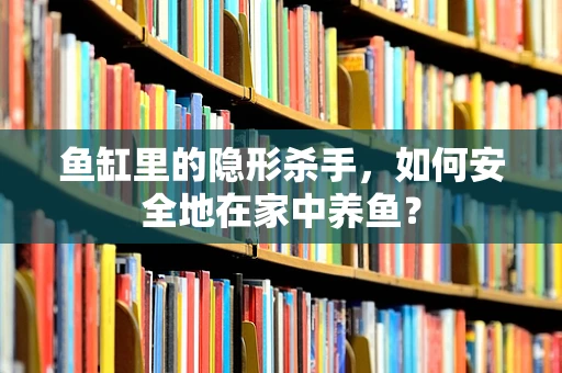 鱼缸里的隐形杀手，如何安全地在家中养鱼？
