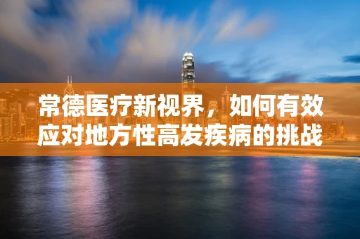 常德医疗新视界，如何有效应对地方性高发疾病的挑战？