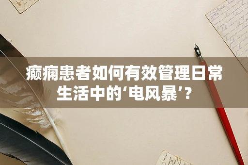 癫痫患者如何有效管理日常生活中的‘电风暴’？