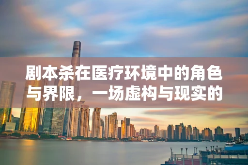 剧本杀在医疗环境中的角色与界限，一场虚构与现实的边界探讨