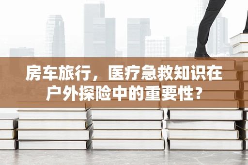 房车旅行，医疗急救知识在户外探险中的重要性？