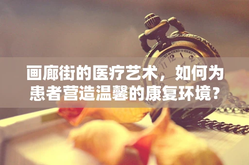 画廊街的医疗艺术，如何为患者营造温馨的康复环境？