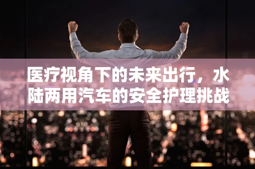 医疗视角下的未来出行，水陆两用汽车的安全护理挑战