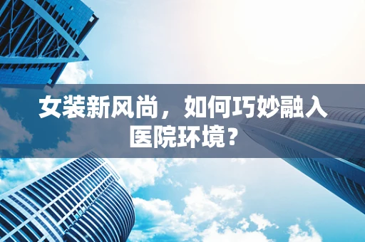女装新风尚，如何巧妙融入医院环境？