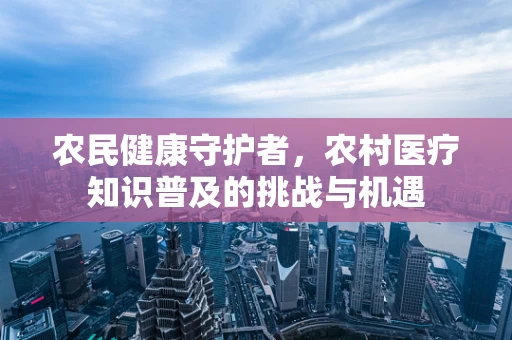 农民健康守护者，农村医疗知识普及的挑战与机遇