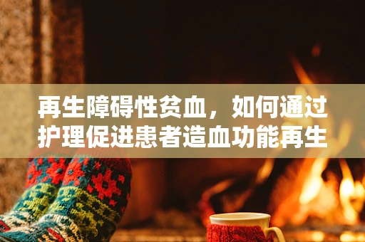 再生障碍性贫血，如何通过护理促进患者造血功能再生？