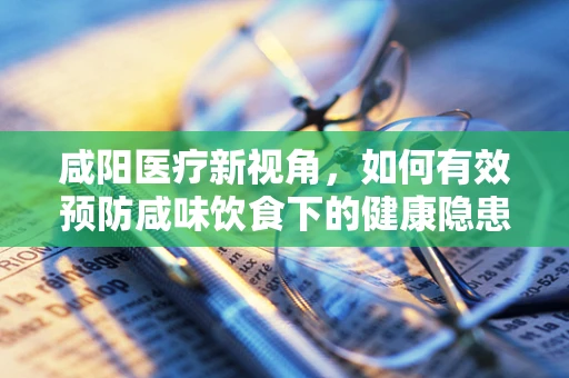 咸阳医疗新视角，如何有效预防咸味饮食下的健康隐患？