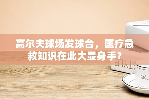 高尔夫球场发球台，医疗急救知识在此大显身手？