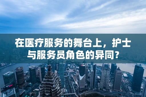 在医疗服务的舞台上，护士与服务员角色的异同？