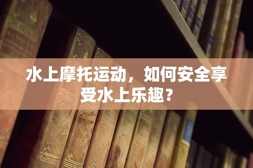 水上摩托运动，如何安全享受水上乐趣？