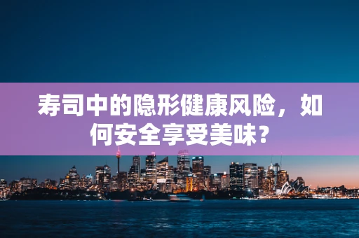 寿司中的隐形健康风险，如何安全享受美味？