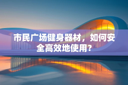 市民广场健身器材，如何安全高效地使用？
