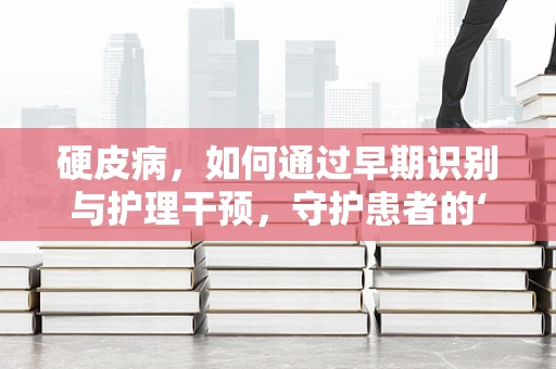 硬皮病，如何通过早期识别与护理干预，守护患者的‘皮肤’健康？
