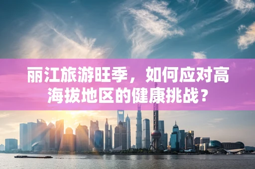 丽江旅游旺季，如何应对高海拔地区的健康挑战？