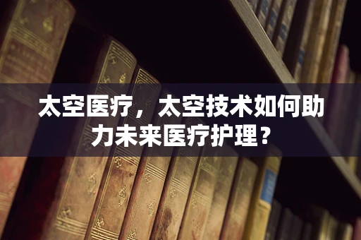太空医疗，太空技术如何助力未来医疗护理？