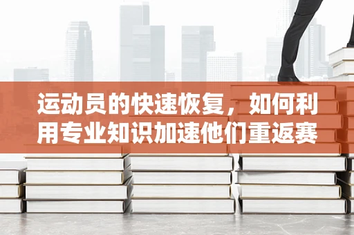 运动员的快速恢复，如何利用专业知识加速他们重返赛场？