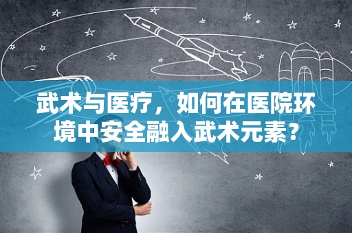 武术与医疗，如何在医院环境中安全融入武术元素？