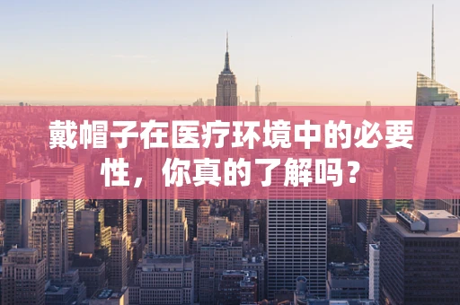 戴帽子在医疗环境中的必要性，你真的了解吗？