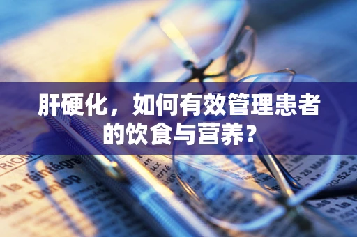 肝硬化，如何有效管理患者的饮食与营养？