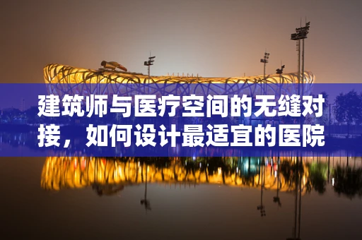 建筑师与医疗空间的无缝对接，如何设计最适宜的医院环境？
