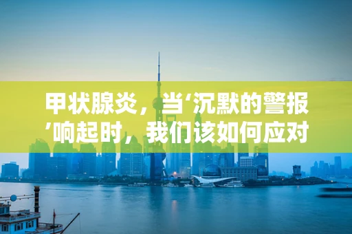 甲状腺炎，当‘沉默的警报’响起时，我们该如何应对？