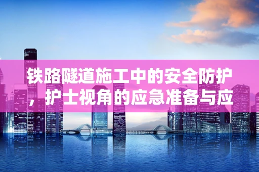 铁路隧道施工中的安全防护，护士视角的应急准备与应对