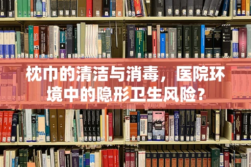 枕巾的清洁与消毒，医院环境中的隐形卫生风险？