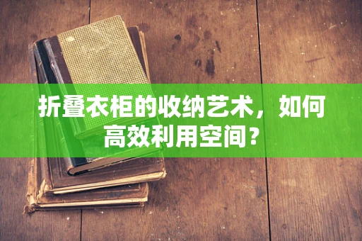 折叠衣柜的收纳艺术，如何高效利用空间？