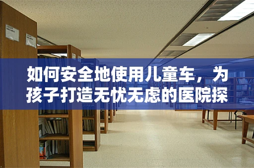 如何安全地使用儿童车，为孩子打造无忧无虑的医院探访时光？
