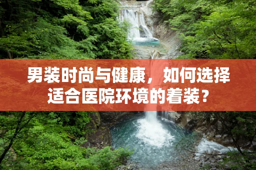 男装时尚与健康，如何选择适合医院环境的着装？