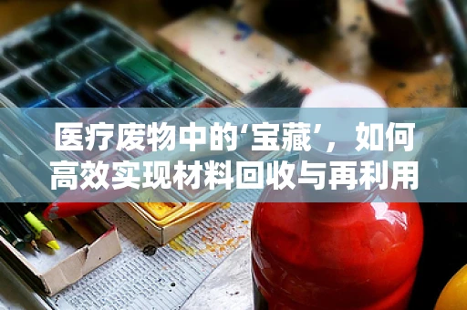 医疗废物中的‘宝藏’，如何高效实现材料回收与再利用？