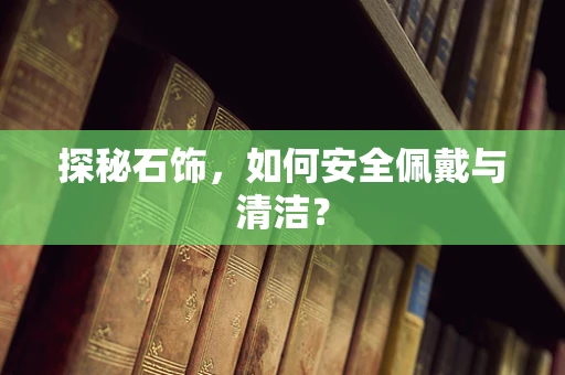 探秘石饰，如何安全佩戴与清洁？