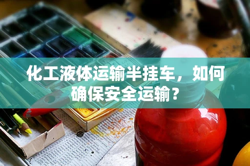 化工液体运输半挂车，如何确保安全运输？