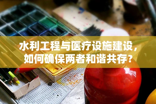 水利工程与医疗设施建设，如何确保两者和谐共存？