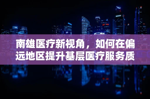 南雄医疗新视角，如何在偏远地区提升基层医疗服务质量？