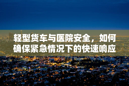轻型货车与医院安全，如何确保紧急情况下的快速响应？
