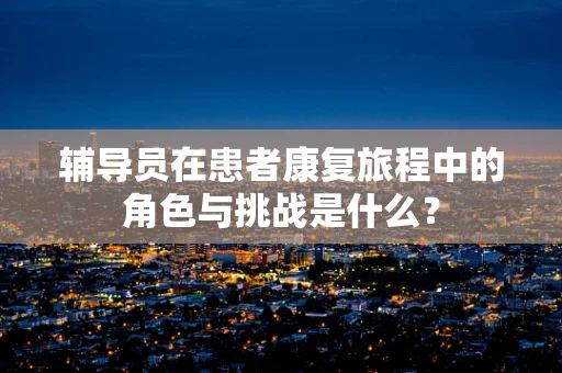 辅导员在患者康复旅程中的角色与挑战是什么？