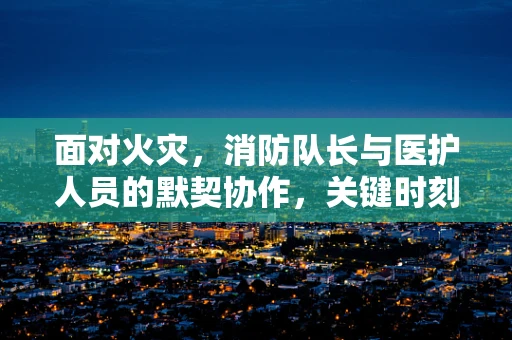 面对火灾，消防队长与医护人员的默契协作，关键时刻的‘生命守护者’