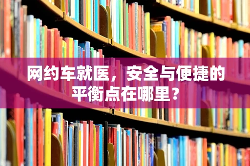 网约车就医，安全与便捷的平衡点在哪里？