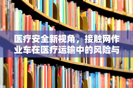 医疗安全新视角，接触网作业车在医疗运输中的风险与对策