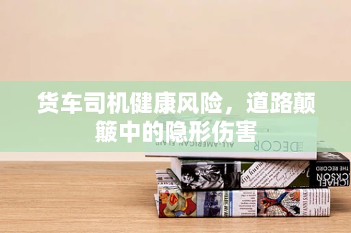 货车司机健康风险，道路颠簸中的隐形伤害