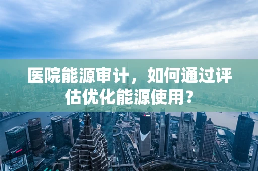 医院能源审计，如何通过评估优化能源使用？